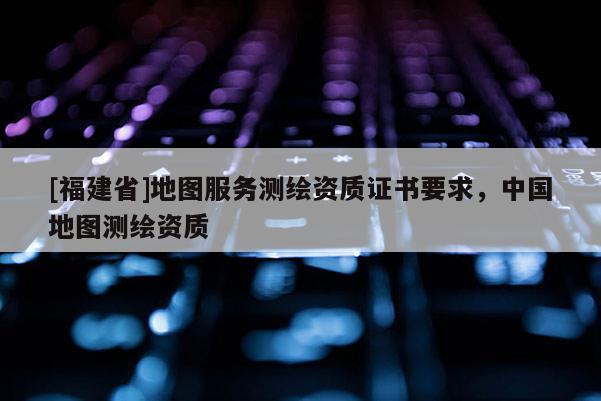 [福建省]地圖服務(wù)測(cè)繪資質(zhì)證書(shū)要求，中國(guó)地圖測(cè)繪資質(zhì)