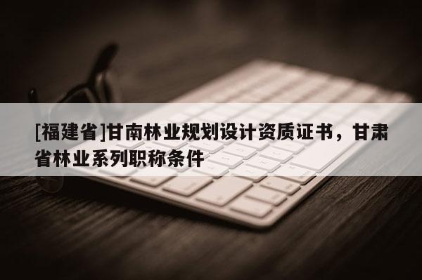 [福建省]甘南林業(yè)規(guī)劃設(shè)計資質(zhì)證書，甘肅省林業(yè)系列職稱條件