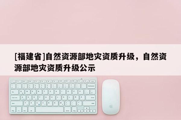 [福建省]自然資源部地災(zāi)資質(zhì)升級，自然資源部地災(zāi)資質(zhì)升級公示