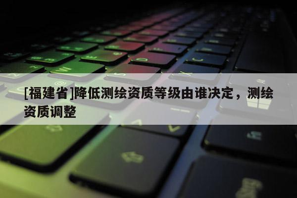 [福建省]降低測(cè)繪資質(zhì)等級(jí)由誰(shuí)決定，測(cè)繪資質(zhì)調(diào)整