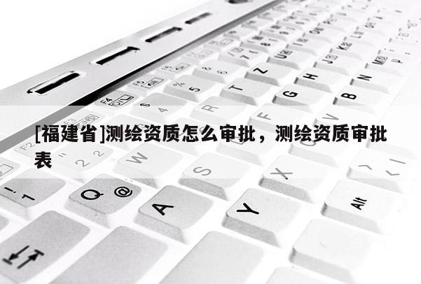 [福建省]測(cè)繪資質(zhì)怎么審批，測(cè)繪資質(zhì)審批表