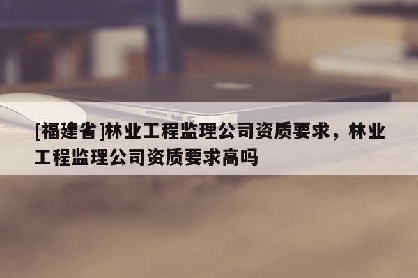 [福建省]林業(yè)工程監(jiān)理公司資質(zhì)要求，林業(yè)工程監(jiān)理公司資質(zhì)要求高嗎