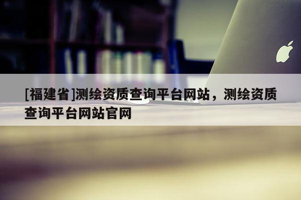 [福建省]測繪資質(zhì)查詢平臺網(wǎng)站，測繪資質(zhì)查詢平臺網(wǎng)站官網(wǎng)