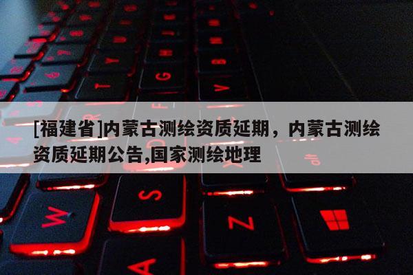 [福建省]內(nèi)蒙古測繪資質(zhì)延期，內(nèi)蒙古測繪資質(zhì)延期公告,國家測繪地理