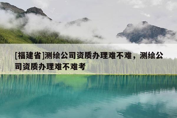 [福建省]測繪公司資質(zhì)辦理難不難，測繪公司資質(zhì)辦理難不難考
