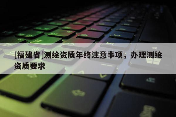 [福建省]測繪資質(zhì)年終注意事項，辦理測繪資質(zhì)要求