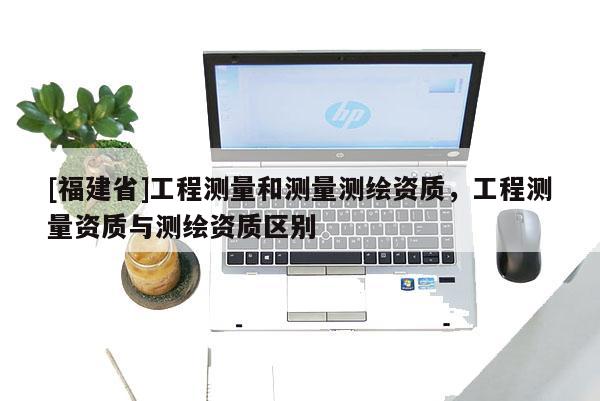 [福建省]工程測量和測量測繪資質(zhì)，工程測量資質(zhì)與測繪資質(zhì)區(qū)別