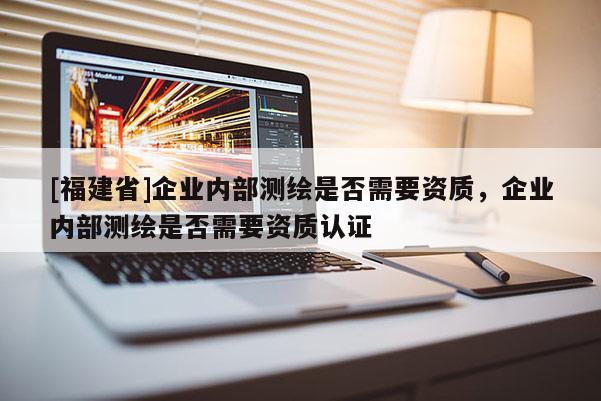 [福建省]企業(yè)內(nèi)部測(cè)繪是否需要資質(zhì)，企業(yè)內(nèi)部測(cè)繪是否需要資質(zhì)認(rèn)證
