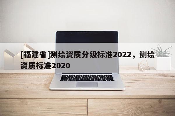 [福建省]測(cè)繪資質(zhì)分級(jí)標(biāo)準(zhǔn)2022，測(cè)繪資質(zhì)標(biāo)準(zhǔn)2020