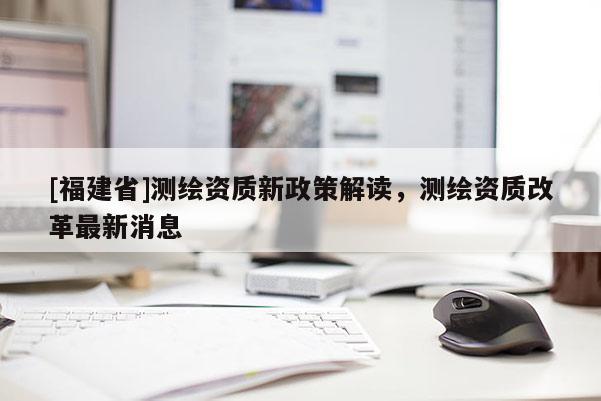 [福建省]測(cè)繪資質(zhì)新政策解讀，測(cè)繪資質(zhì)改革最新消息