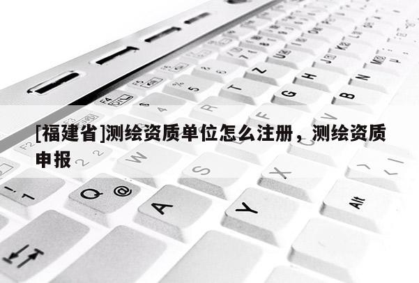 [福建省]測繪資質(zhì)單位怎么注冊，測繪資質(zhì)申報