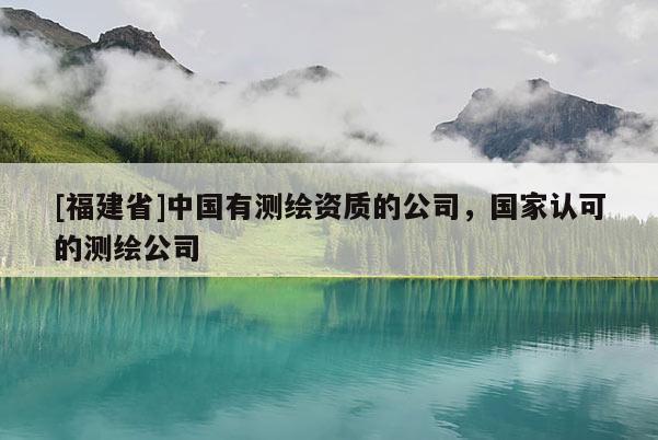 [福建省]中國有測繪資質(zhì)的公司，國家認(rèn)可的測繪公司