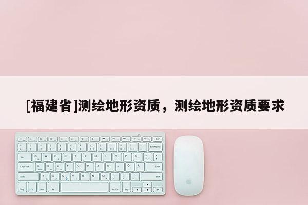 [福建省]測繪地形資質(zhì)，測繪地形資質(zhì)要求