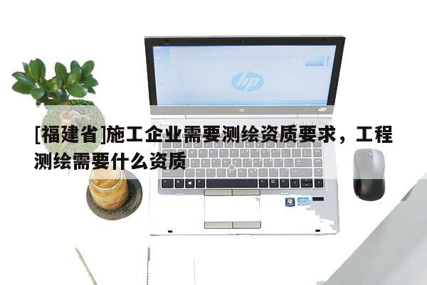 [福建省]施工企業(yè)需要測繪資質(zhì)要求，工程測繪需要什么資質(zhì)