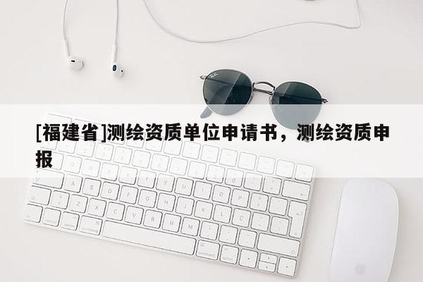 [福建省]測繪資質(zhì)單位申請書，測繪資質(zhì)申報(bào)