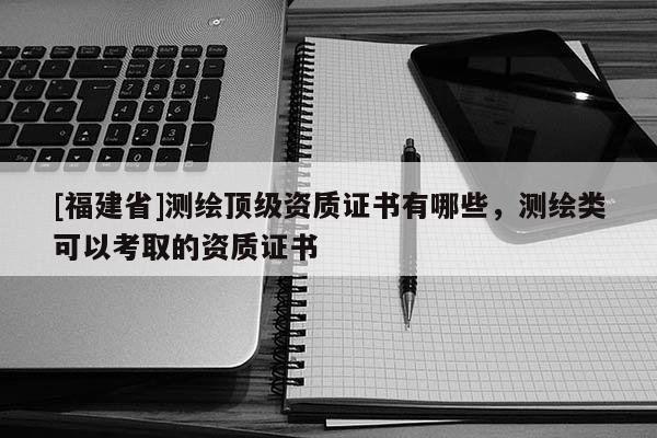 [福建省]測繪頂級(jí)資質(zhì)證書有哪些，測繪類可以考取的資質(zhì)證書