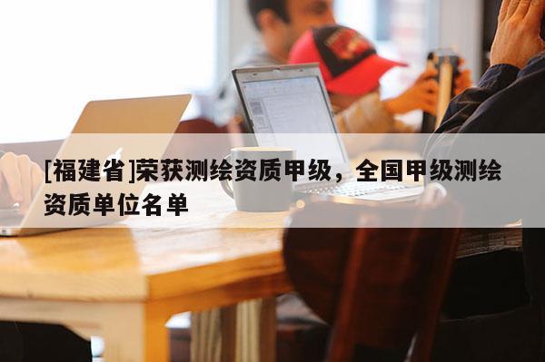 [福建省]榮獲測繪資質(zhì)甲級(jí)，全國甲級(jí)測繪資質(zhì)單位名單