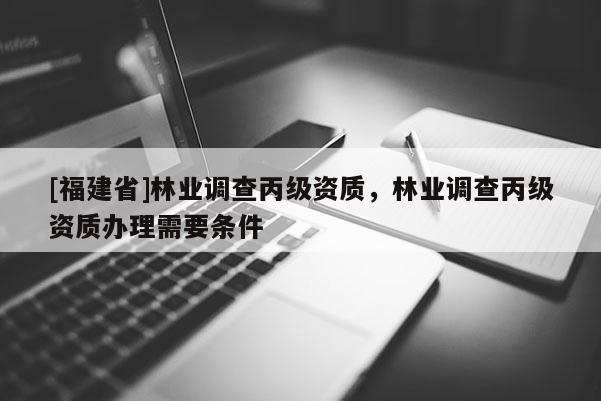 [福建省]林業(yè)調(diào)查丙級(jí)資質(zhì)，林業(yè)調(diào)查丙級(jí)資質(zhì)辦理需要條件