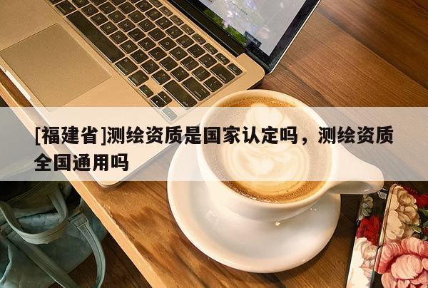 [福建省]測繪資質(zhì)是國家認(rèn)定嗎，測繪資質(zhì)全國通用嗎