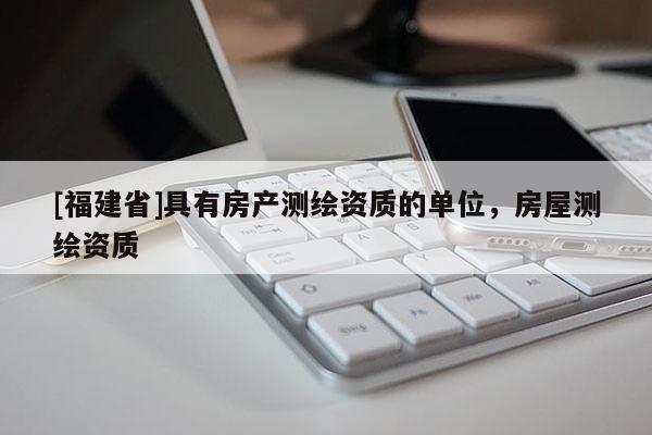 [福建省]具有房產(chǎn)測繪資質(zhì)的單位，房屋測繪資質(zhì)