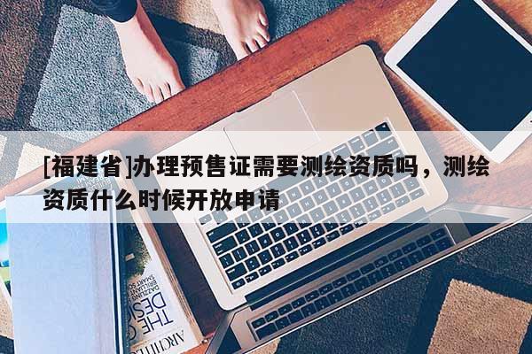 [福建省]辦理預(yù)售證需要測繪資質(zhì)嗎，測繪資質(zhì)什么時候開放申請