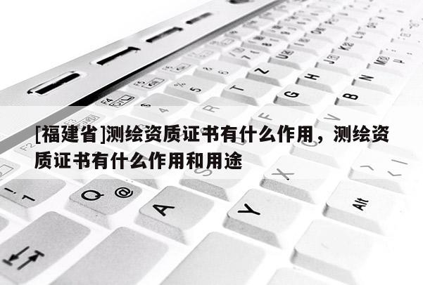 [福建省]測繪資質(zhì)證書有什么作用，測繪資質(zhì)證書有什么作用和用途