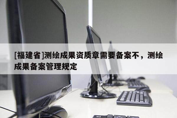 [福建省]測繪成果資質(zhì)章需要備案不，測繪成果備案管理規(guī)定