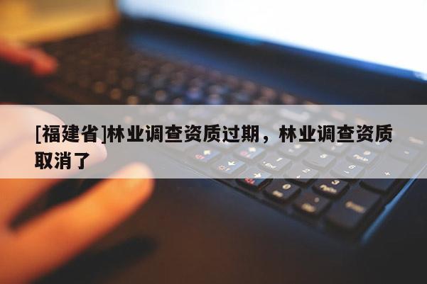 [福建省]林業(yè)調(diào)查資質(zhì)過期，林業(yè)調(diào)查資質(zhì)取消了