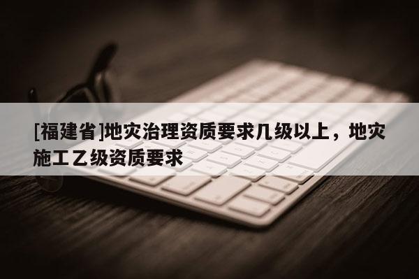 [福建省]地災(zāi)治理資質(zhì)要求幾級以上，地災(zāi)施工乙級資質(zhì)要求