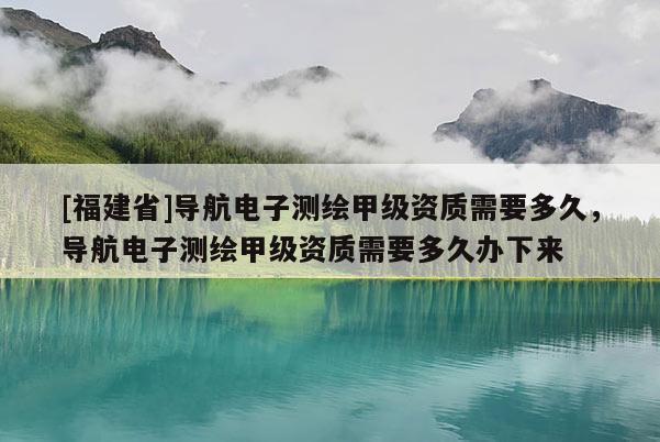 [福建省]導(dǎo)航電子測繪甲級資質(zhì)需要多久，導(dǎo)航電子測繪甲級資質(zhì)需要多久辦下來