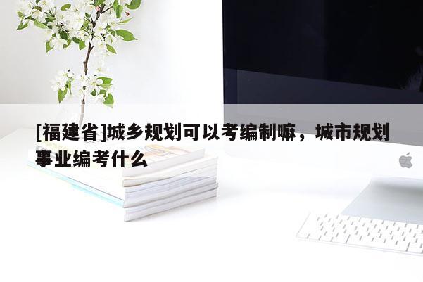 [福建省]城鄉(xiāng)規(guī)劃可以考編制嘛，城市規(guī)劃事業(yè)編考什么