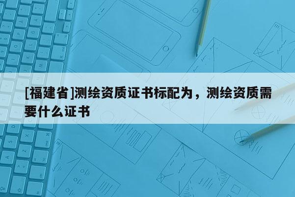 [福建省]測繪資質(zhì)證書標配為，測繪資質(zhì)需要什么證書
