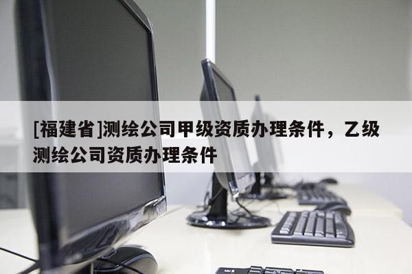 [福建省]測繪公司甲級資質辦理條件，乙級測繪公司資質辦理條件