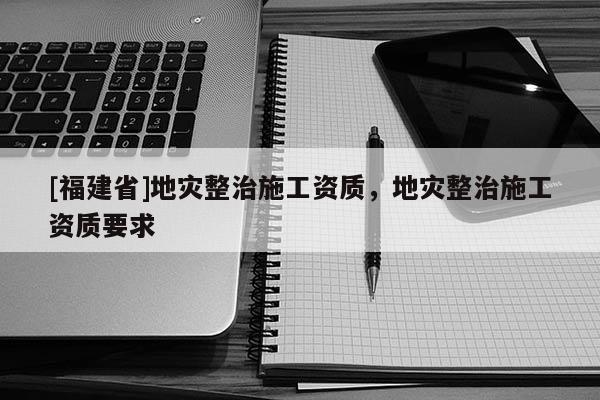 [福建省]地災(zāi)整治施工資質(zhì)，地災(zāi)整治施工資質(zhì)要求