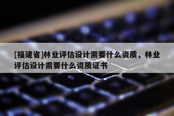 [福建省]林業(yè)評估設(shè)計需要什么資質(zhì)，林業(yè)評估設(shè)計需要什么資質(zhì)證書