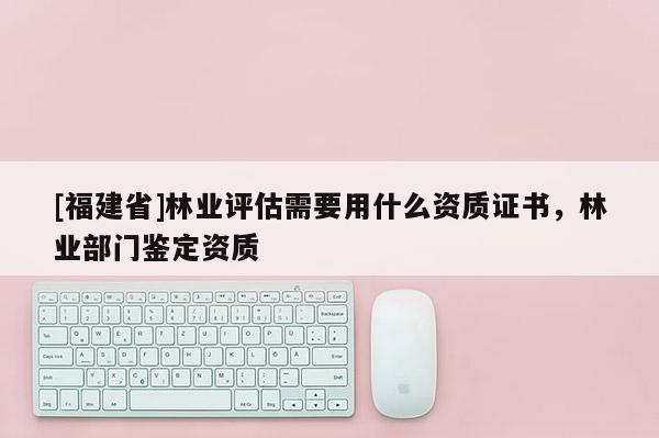 [福建省]林業(yè)評估需要用什么資質(zhì)證書，林業(yè)部門鑒定資質(zhì)