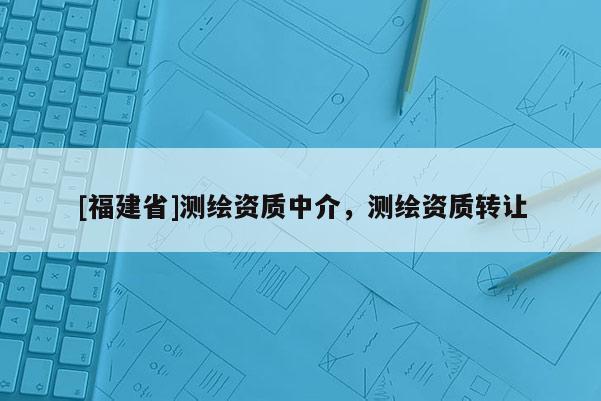 [福建省]測繪資質(zhì)中介，測繪資質(zhì)轉(zhuǎn)讓