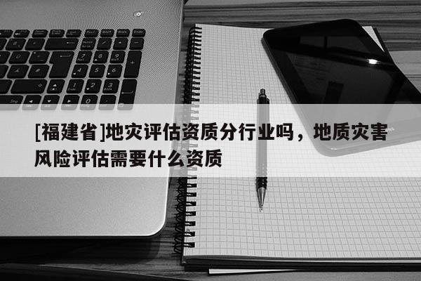 [福建省]地災(zāi)評(píng)估資質(zhì)分行業(yè)嗎，地質(zhì)災(zāi)害風(fēng)險(xiǎn)評(píng)估需要什么資質(zhì)