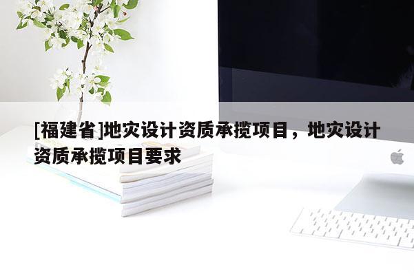 [福建省]地災(zāi)設(shè)計資質(zhì)承攬項目，地災(zāi)設(shè)計資質(zhì)承攬項目要求