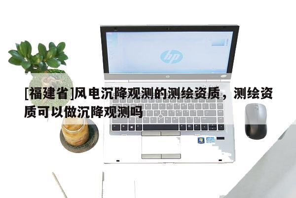 [福建省]風電沉降觀測的測繪資質，測繪資質可以做沉降觀測嗎