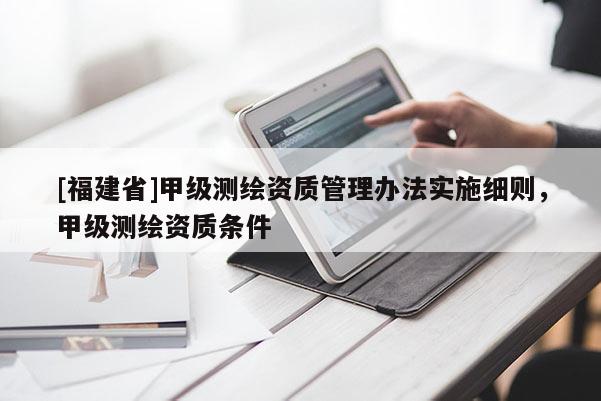 [福建省]甲級(jí)測(cè)繪資質(zhì)管理辦法實(shí)施細(xì)則，甲級(jí)測(cè)繪資質(zhì)條件