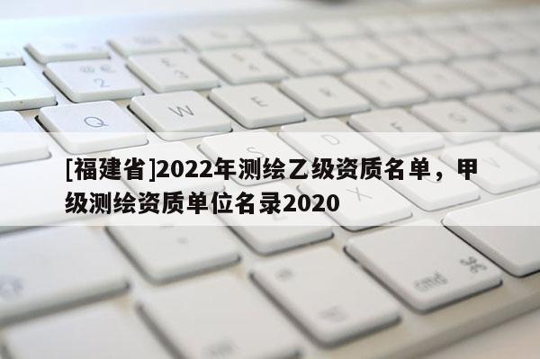 [福建省]2022年測(cè)繪乙級(jí)資質(zhì)名單，甲級(jí)測(cè)繪資質(zhì)單位名錄2020