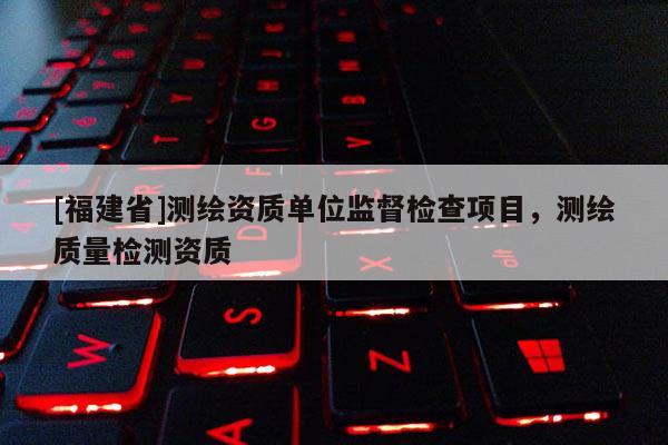 [福建省]測繪資質(zhì)單位監(jiān)督檢查項(xiàng)目，測繪質(zhì)量檢測資質(zhì)