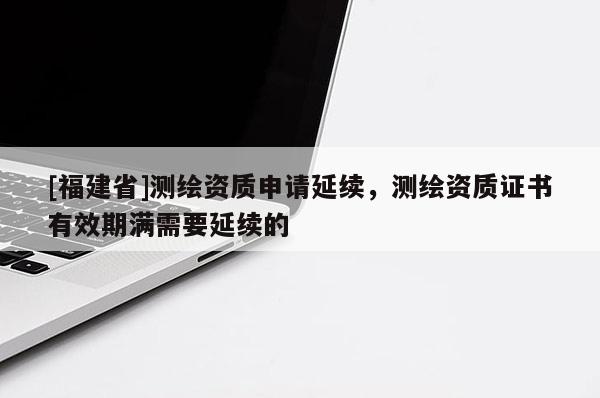 [福建省]測繪資質(zhì)申請延續(xù)，測繪資質(zhì)證書有效期滿需要延續(xù)的