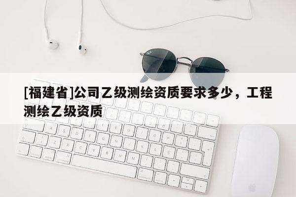 [福建省]公司乙級測繪資質(zhì)要求多少，工程測繪乙級資質(zhì)
