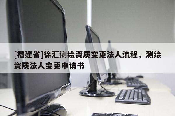 [福建省]徐匯測繪資質(zhì)變更法人流程，測繪資質(zhì)法人變更申請書