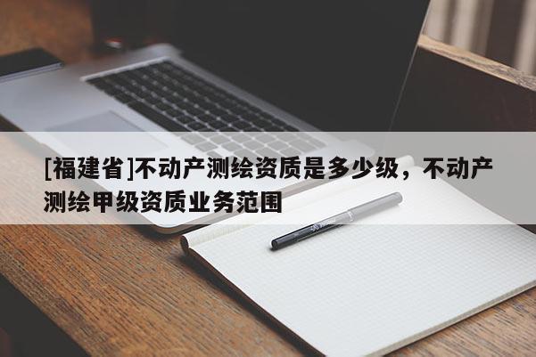 [福建省]不動產(chǎn)測繪資質(zhì)是多少級，不動產(chǎn)測繪甲級資質(zhì)業(yè)務(wù)范圍