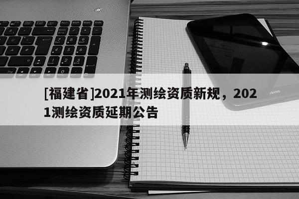 [福建省]2021年測繪資質(zhì)新規(guī)，2021測繪資質(zhì)延期公告