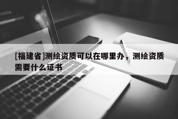 [福建省]測繪資質(zhì)可以在哪里辦，測繪資質(zhì)需要什么證書