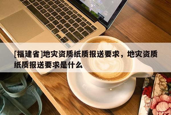 [福建省]地災資質紙質報送要求，地災資質紙質報送要求是什么